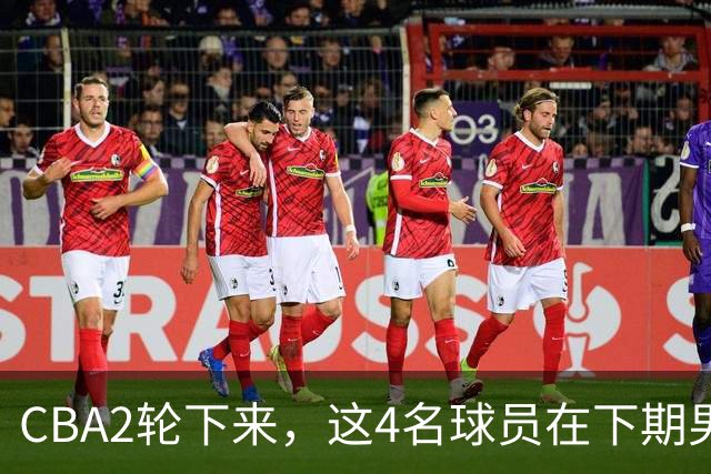 CBA2轮下来，这4名球员在下期男篮国家队或应有一席之地